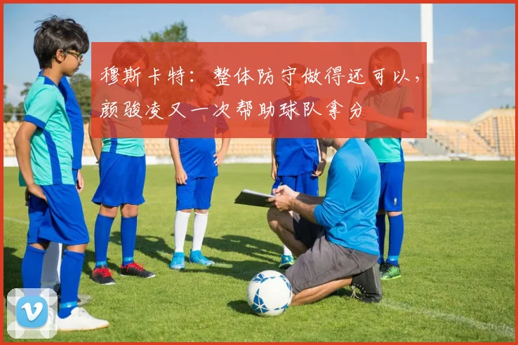 穆斯卡特：整体防守做得还可以，颜骏凌又一次帮助球队拿分