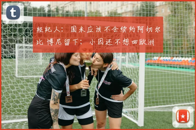经纪人：国米应该不会续约阿切尔比 博尼留下；小因还不想回欧洲